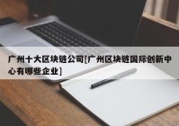 广州十大区块链公司[广州区块链国际创新中心有哪些企业]